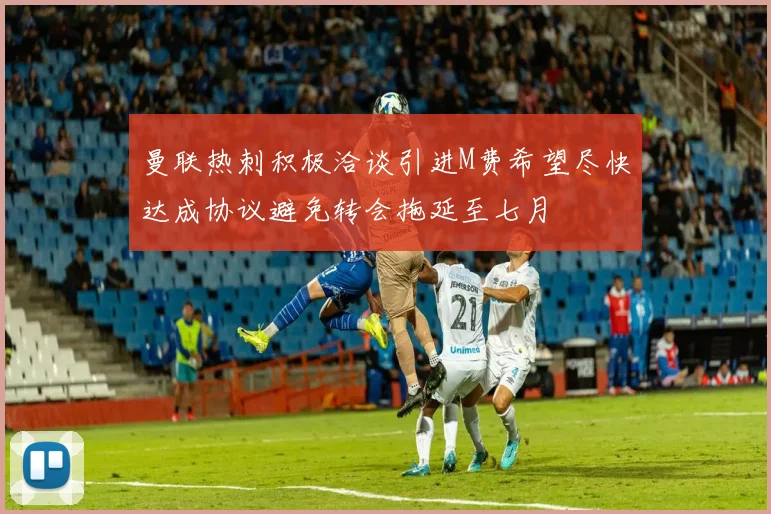 曼联热刺积极洽谈引进M费希望尽快达成协议避免转会拖延至七月