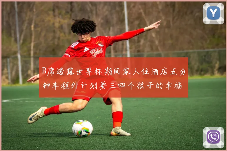 B席透露世界杯期间家人住酒店五分钟车程外计划要三四个孩子的幸福生活