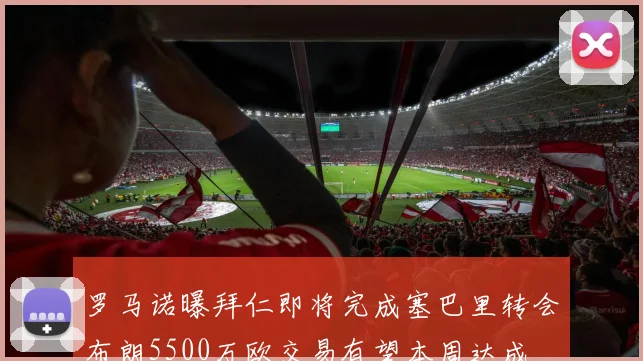 罗马诺曝拜仁即将完成塞巴里转会布朗5500万欧交易有望本周达成