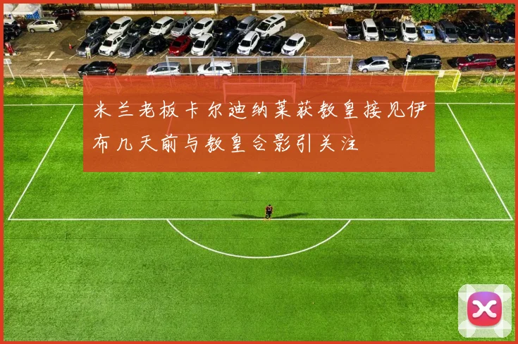 米兰老板卡尔迪纳莱获教皇接见伊布几天前与教皇合影引关注