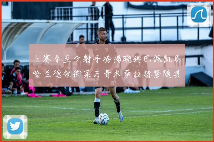 上赛季至今射手榜揭晓姆巴佩凯恩哈兰德领衔莱万青木萨拉赫紧随其后
