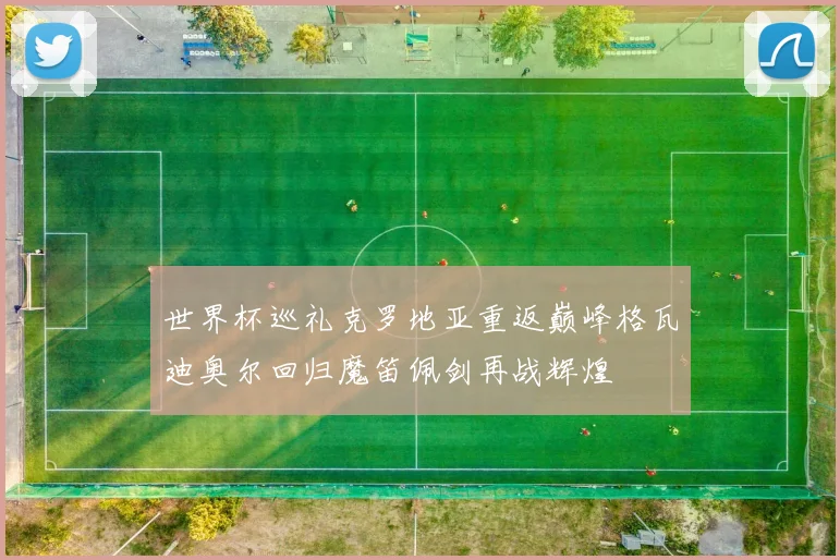 世界杯巡礼克罗地亚重返巅峰格瓦迪奥尔回归魔笛佩剑再战辉煌