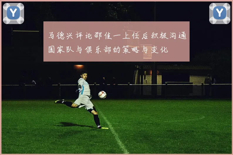 马德兴评论邵佳一上任后积极沟通国家队与俱乐部的策略与变化