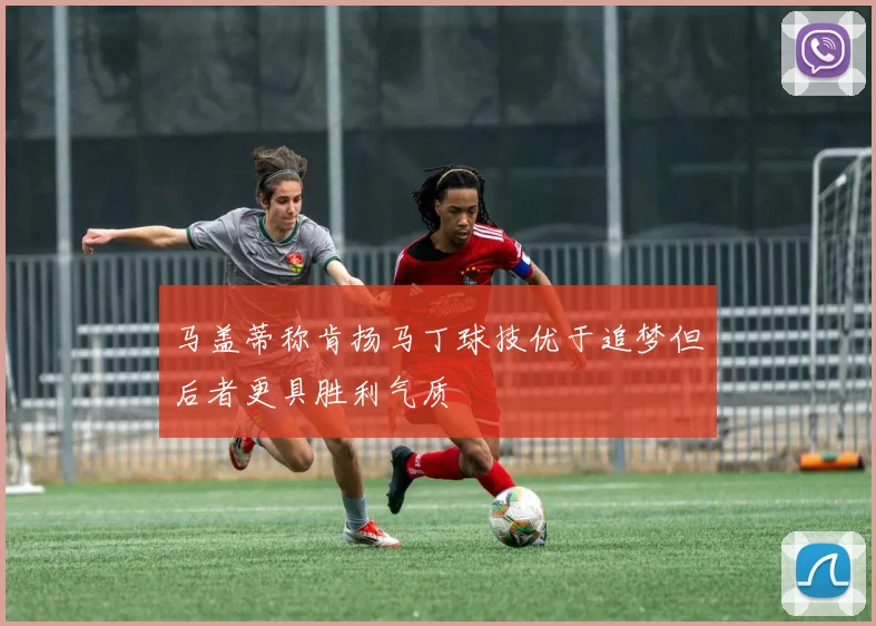 马盖蒂称肯扬马丁球技优于追梦但后者更具胜利气质
