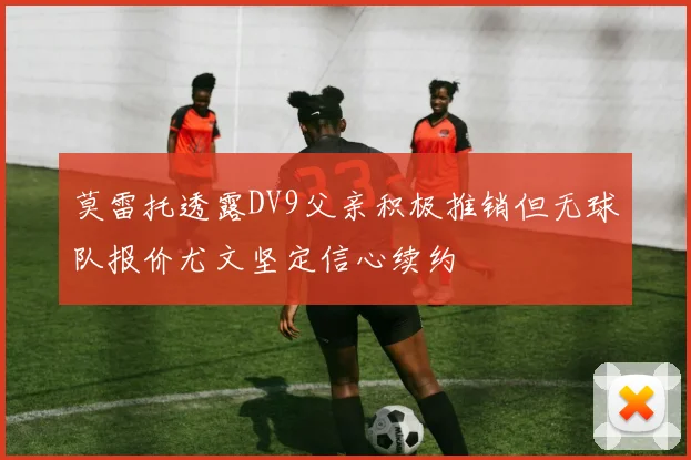 莫雷托透露DV9父亲积极推销但无球队报价尤文坚定信心续约