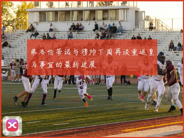 弗洛伦蒂诺与穆帅下周再谈重返皇马事宜的最新进展