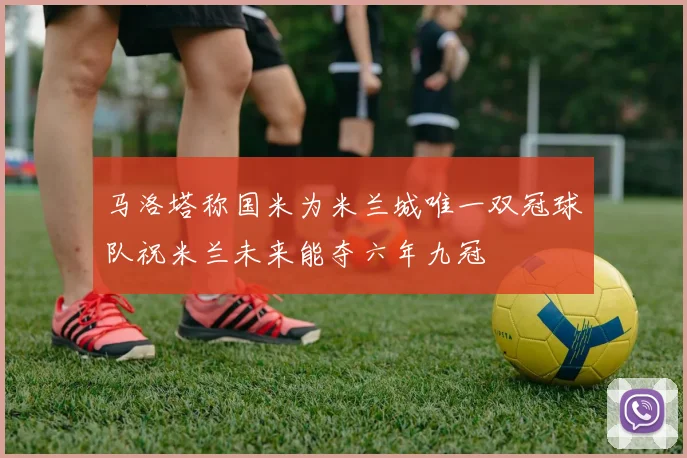 马洛塔称国米为米兰城唯一双冠球队祝米兰未来能夺六年九冠