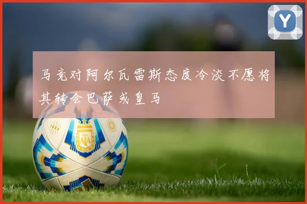 马竞对阿尔瓦雷斯态度冷淡不愿将其转会巴萨或皇马