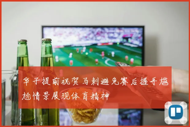 华子提前祝贺马刺避免赛后握手尴尬情景展现体育精神