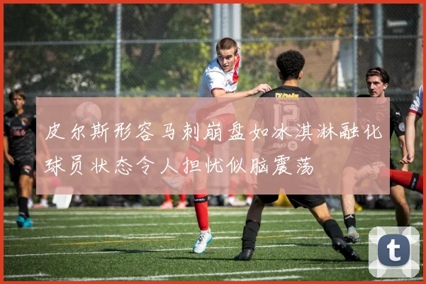 皮尔斯形容马刺崩盘如冰淇淋融化球员状态令人担忧似脑震荡
