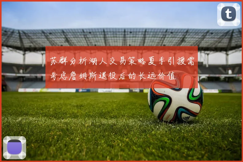 苏群分析湖人交易策略夏季引援需考虑詹姆斯退役后的长远价值