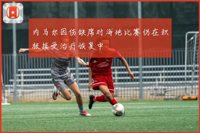 内马尔因伤缺席对海地比赛仍在积极接受治疗恢复中