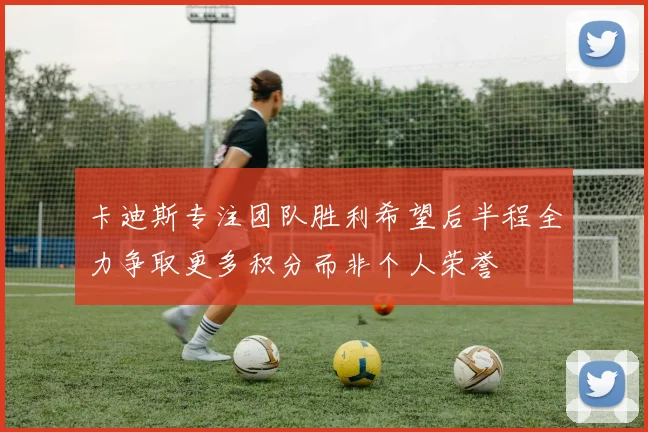 卡迪斯专注团队胜利希望后半程全力争取更多积分而非个人荣誉