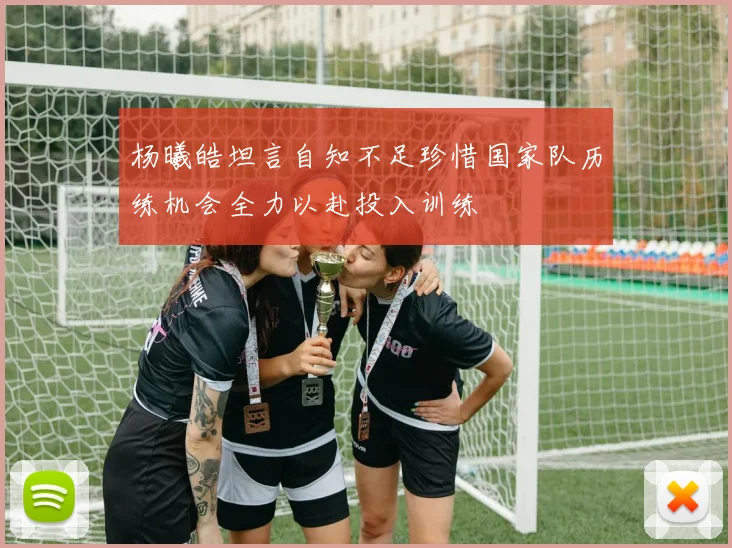 杨曦皓坦言自知不足珍惜国家队历练机会全力以赴投入训练