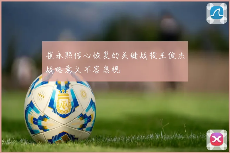 崔永熙信心恢复的关键战役王俊杰战略意义不容忽视