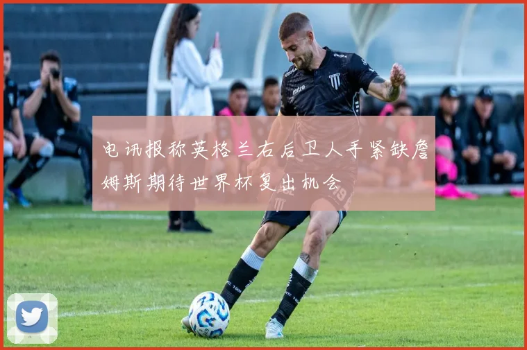 电讯报称英格兰右后卫人手紧缺詹姆斯期待世界杯复出机会
