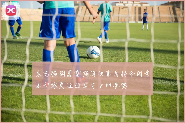 朱艺强调夏窗期间联赛与转会同步进行球员注册后可立即参赛