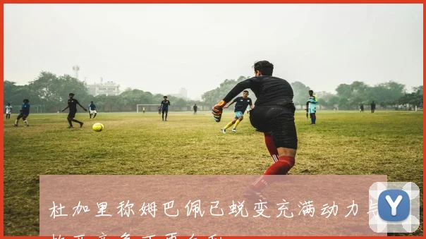 杜加里称姆巴佩已蜕变充满动力与梅西竞争不再自私