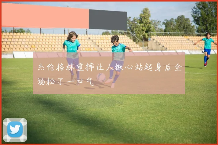 杰伦格林重摔让人揪心站起身后全场松了一口气