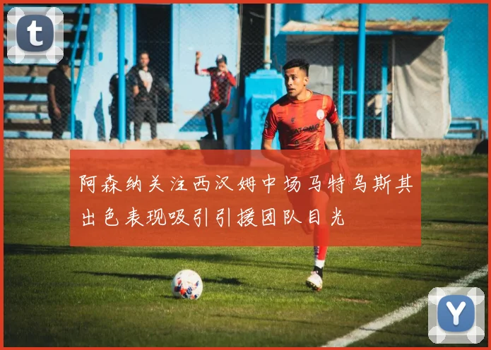 阿森纳关注西汉姆中场马特乌斯其出色表现吸引引援团队目光