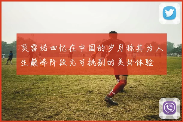 莫雷诺回忆在中国的岁月称其为人生巅峰阶段无可挑剔的美好体验
