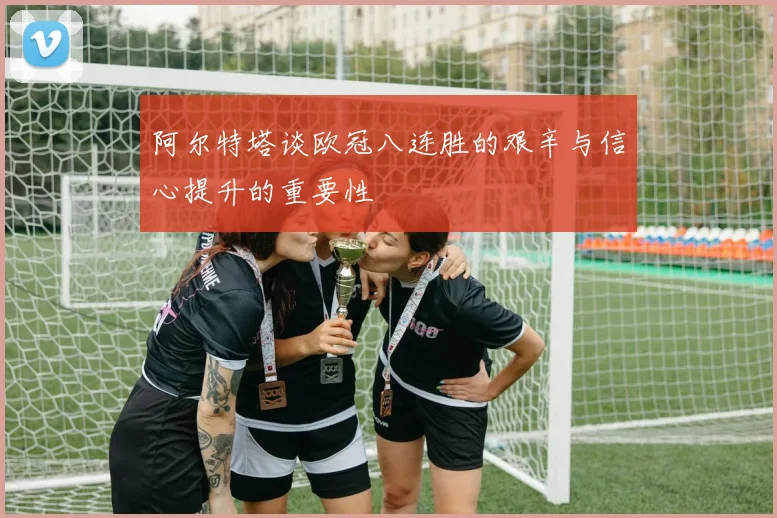 阿尔特塔谈欧冠八连胜的艰辛与信心提升的重要性