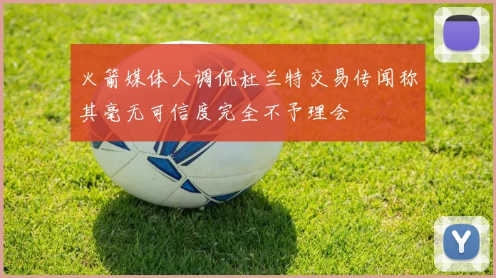 火箭媒体人调侃杜兰特交易传闻称其毫无可信度完全不予理会