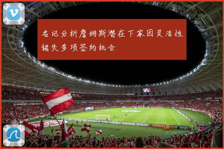 名记分析詹姆斯潜在下家因灵活性错失多项签约机会
