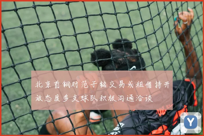 北京首钢对范子铭交易或租借持开放态度多支球队积极沟通洽谈